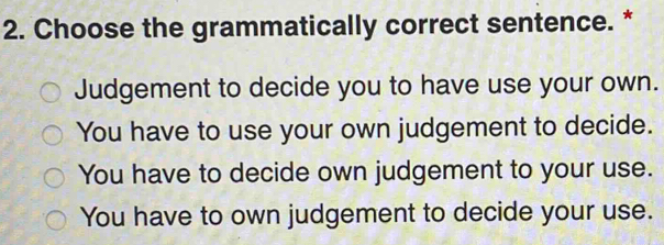 Choose the grammatically correct sentence. *
Judgement to decide you to have use your own.
You have to use your own judgement to decide.
You have to decide own judgement to your use.
You have to own judgement to decide your use.