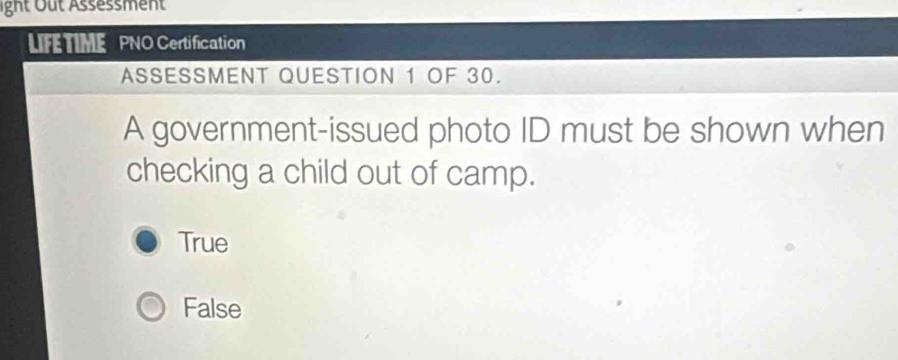 ight Out Assessment
LIFE TIME PNO Certification
ASSESSMENT QUESTION 1 OF 30.
A government-issued photo ID must be shown when
checking a child out of camp.
True
False