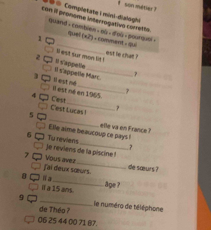 son métier 7 
Completate i mini-dialoghi 
con il pronome interrogativo corretto. 
_ 
guand » combien « où « d'où » pourquoi « 
1 
quel (* 2) + comment » qui 
est le chat ? 
ll est sur mon lit ! 
2 Il s'appelle 
ll s'appelle Marc. 
7 
_ 
3 Il est né 
Il est né en 1965. 
4 C'est_ ? 
C'est Lucas 1 
_ 
5 
elle va en France ? 
Elle aime beaucoup ce pays ! 
_ 
6 Tu reviens 
? 
Je reviens de la piscine ! 
7 Vous avez_ de sœurs ? 
J'ai deux sœurs. 
_ 
8 l a 
âge ? 
Il a 15 ans. 
9 _le numéro de téléphone 
de Théo ?
06 25 44 00 71 87,