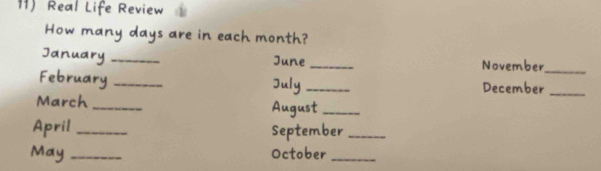 Real Life Review 
How many days are in each month? 
January _June _November 
_ 
February __December_ 
July 
March _August_ 
April _September_ 
May _October_