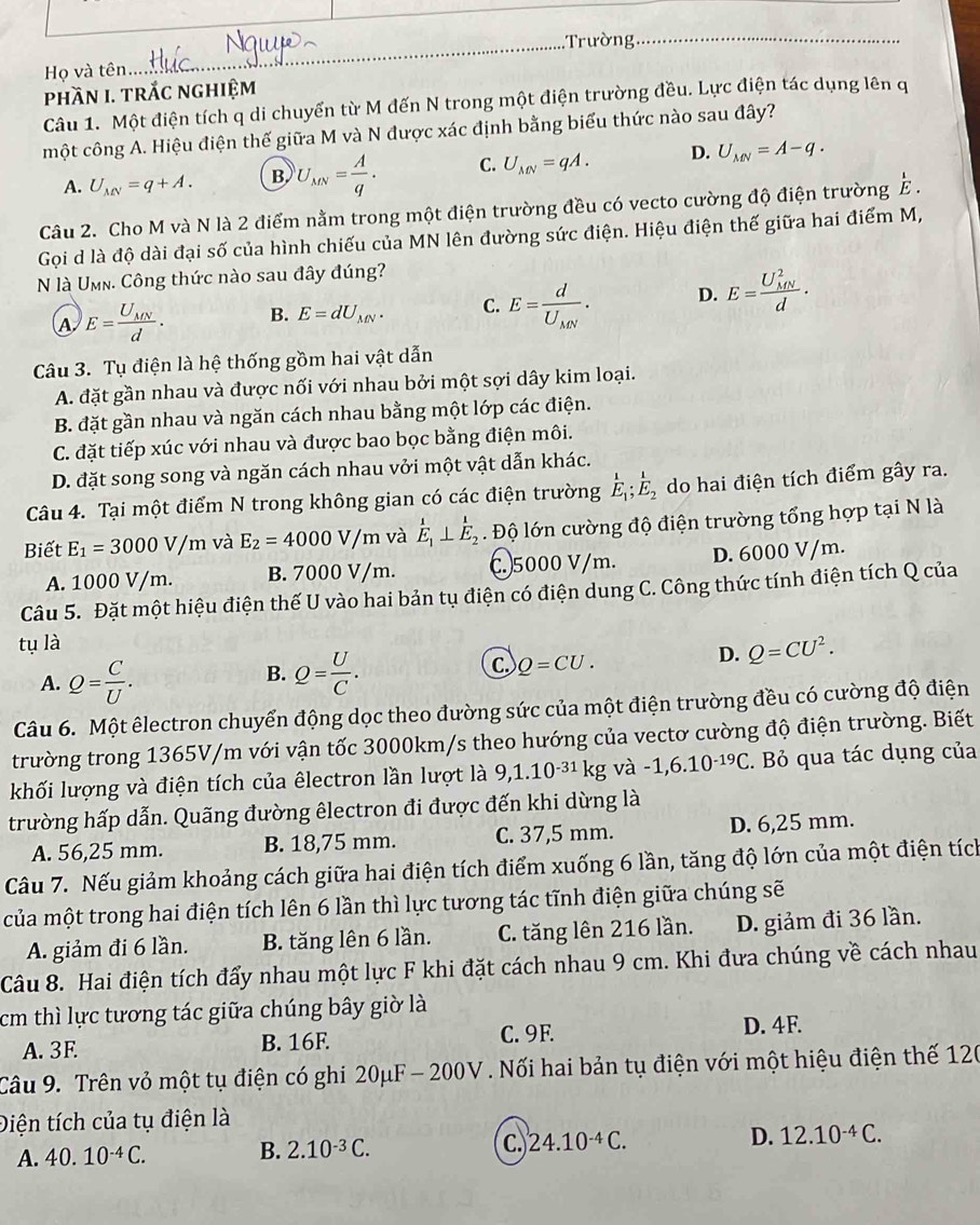 Trường_
Họ và tên
phần I. trắc nghiệm
Câu 1. Một điện tích q di chuyển từ M đến N trong một điện trường đều. Lực điện tác dụng lên q
một công A. Hiệu điện thế giữa M và N được xác định bằng biểu thức nào sau đây?
A. U_MN=q+A. B. U_MN= A/q . C. U_MN=qA. D. U_MN=A-q.
Câu 2. Cho M và N là 2 điểm nằm trong một điện trường đều có vecto cường độ điện trường E.
Gọi d là độ dài đại số của hình chiếu của MN lên đường sức điện. Hiệu điện thế giữa hai điểm M,
N là UMn. Công thức nào sau đây đúng?
A E=frac U_MNd. B. E=dU_MN. C. E=frac dU_MN. D. E=frac (U_MN)^2d.
Câu 3. Tụ điện là hệ thống gồm hai vật dẫn
A. đặt gần nhau và được nối với nhau bởi một sợi dây kim loại.
B. đặt gần nhau và ngăn cách nhau bằng một lớp các điện.
C. đặt tiếp xúc với nhau và được bao bọc bằng điện môi.
D. đặt song song và ngăn cách nhau vởi một vật dẫn khác.
Câu 4. Tại một điểm N trong không gian có các điện trường E_1;E_2 do hai điện tích điểm gây ra.
Biết E_1=3000V/m và E_2=4000V/m và E_1⊥ E_2. Độ lớn cường độ điện trường tổng hợp tại N là
A. 1000 V/m. B. 7000 V/m. C.5000 V/m. D. 6000 V/m.
Câu 5. Đặt một hiệu điện thế U vào hai bản tụ điện có điện dung C. Công thức tính điện tích Q của
tụ là
B.
A. Q= C/U . Q= U/C . C. Q=CU.
D. Q=CU^2.
Câu 6. Một êlectron chuyển động dọc theo đường sức của một điện trường đều có cường độ điện
trường trong 1365V/m với vận tốc 3000km/s theo hướng của vectơ cường độ điện trường. Biết
khối lượng và điện tích của êlectron lần lượt là 9,1.10^(-31)kg và -1,6.10^(-19)C. Bỏ qua tác dụng của
trường hấp dẫn. Quãng đường êlectron đi được đến khi dừng là
A. 56,25 mm. B. 18,75 mm. C. 37,5 mm. D. 6,25 mm.
Câu 7. Nếu giảm khoảng cách giữa hai điện tích điểm xuống 6 lần, tăng độ lớn của một điện tích
của một trong hai điện tích lên 6 lần thì lực tương tác tĩnh điện giữa chúng sẽ
A. giảm đi 6 lần. B. tăng lên 6 lần. C. tăng lên 216 lần. D. giảm đi 36 lần.
Câu 8. Hai điện tích đẩy nhau một lực F khi đặt cách nhau 9 cm. Khi đưa chúng về cách nhau
cm thì lực tương tác giữa chúng bây giờ là
A. 3F B. 16F. C. 9F
D. 4F.
Câu 9. Trên vỏ một tụ điện có ghi 20μF- 200V.   Nối hai bản tụ điện với một hiệu điện thế 120
Điện tích của tụ điện là
A. 40.10^(-4)C. B. 2.10^(-3)C. C. 24.10^(-4)C. D. 12.10^(-4)C.
