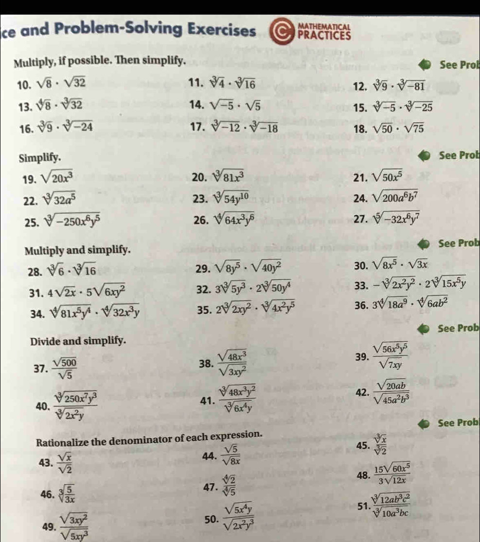 MATHEMATICAL
ice and Problem-Solving Exercises C PRACTICES
Multiply, if possible. Then simplify. See Prol
10. sqrt(8)· sqrt(32) 11. sqrt[3](4)· sqrt[3](16) 12. sqrt[3](9)· sqrt[3](-81)
13. sqrt[4](8)· sqrt[3](32) 14. sqrt(-5)· sqrt(5) 15. sqrt[3](-5)· sqrt[3](-25)
16. sqrt[3](9)· sqrt[3](-24) 17. sqrt[3](-12)· sqrt[3](-18) 18. sqrt(50)· sqrt(75)
Simplify.
See Prob
19. sqrt(20x^3) 20. sqrt[3](81x^3) 21. sqrt(50x^5)
22. sqrt[3](32a^5) 23. sqrt[3](54y^(10)) 24. sqrt(200a^6b^7)
25. sqrt[3](-250x^6y^5) 26. sqrt[4](64x^3y^6) 27. sqrt[5](-32x^6y^7)
Multiply and simplify. See Prob
28. sqrt[3](6)· sqrt[3](16) 29. sqrt(8y^5)· sqrt(40y^2) 30. sqrt(8x^5)· sqrt(3x)
31. 4sqrt(2x)· 5sqrt(6xy^2) 32. 3sqrt[3](5y^3)· 2sqrt[3](50y^4)
33. -sqrt[3](2x^2y^2)· 2sqrt[3](15x^5y)
35. 36.
34. sqrt[4](81x^5y^4)· sqrt[4](32x^3y) 2sqrt[3](2xy^2)· sqrt[3](4x^2y^5) 3sqrt[4](18a^9)· sqrt[4](6ab^2)
See Prob
Divide and simplify.
37.  sqrt(500)/sqrt(5)  38.  sqrt(48x^3)/sqrt(3xy^2) 
39.  sqrt(56x^5y^5)/sqrt(7xy) 
40.  sqrt[3](250x^7y^3)/sqrt[3](2x^2y) 
41.  sqrt[3](48x^3y^2)/sqrt[3](6x^4y) 
42.  sqrt(20ab)/sqrt(45a^2b^3) 
See Prob
Rationalize the denominator of each expression.
43.  sqrt(x)/sqrt(2)  44.  sqrt(5)/sqrt(8x) 
45.  sqrt[3](x)/sqrt[3](2) 
46. sqrt[3](frac 5)3x
47.  sqrt[4](2)/sqrt[4](5) 
48.  15sqrt(60x^5)/3sqrt(12x) 
49.  sqrt(3xy^2)/sqrt(5xy^3) 
50.  sqrt(5x^4y)/sqrt(2x^2y^3)  51  sqrt[3](12ab^3c^2)/sqrt[3](10a^3bc) 