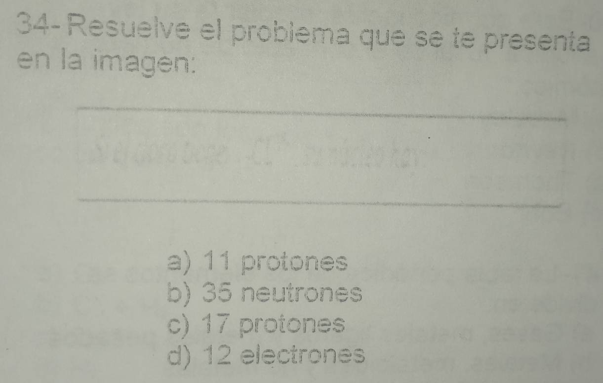 34- Resuelve el problema que se te presenta
en la imagen:
_
_
a) 11 protones
b) 35 neutrones
c) 17 protones
d) 12 electrones