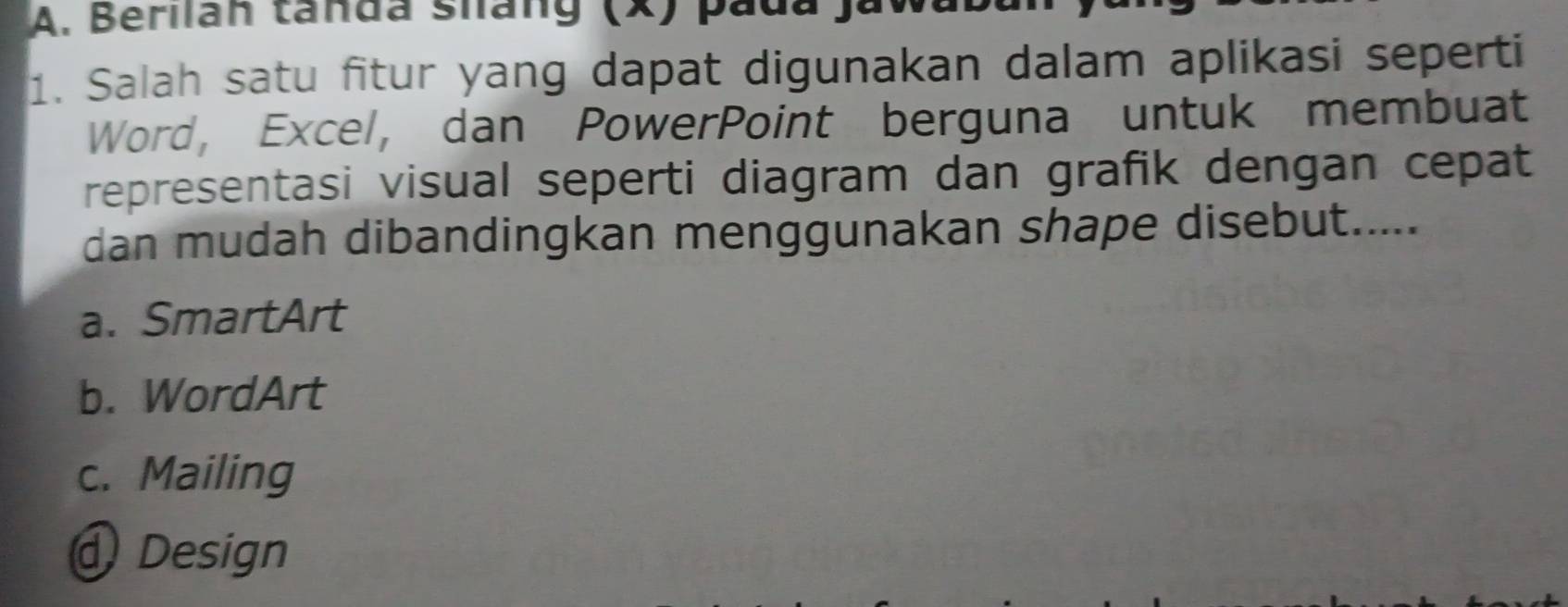 Berilán tanda sháng (x) pada ja
1. Salah satu fitur yang dapat digunakan dalam aplikasi seperti
Word, Excel, dan PowerPoint berguna untuk membuat
representasi visual seperti diagram dan grafik dengan cepat
dan mudah dibandingkan menggunakan shape disebut.....
a. SmartArt
b. WordArt
c. Mailing
Design