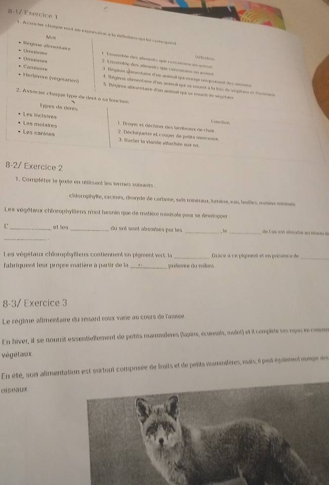 8-1/ Exercice 1
1. Associer chaque mot on expression a la délnition qui lui comspond
Mot
Régime alimentaire  1 Ensemble des alments que consrnme un  aérl
Delichs
Omnivore  2. Ensémble des alments que consonans en anma
Omnivore 3 Régime alamentaire d'un animal qui mange resquement des anmase
Camivore A . Régime alamentaire d'un animal qui se noort à la lois de végétai n d'anmes
Herbivore (végétarien)  5 Régime alimentaire d'un animal qui se nouri de vegétan
2. Associer chaque type de dent a sa lonction
Types de dents Foncton
Les incisives
Les molaires
1. Broyer et déchirer des lambeaus de chais
2. Dechiqueter et couper de petits morceaux
Les canines 3. Racler la viande attachée aux ès
8-2/ Exercice 2
T. Compléter le fexte en utilisant les termes suivants .
chiorophylle, racines, dioxyde de carbone, sels minéraux, lumière, eau, feuilles, matière minérale
Les végétaux chlorophylliens n'ont besoin que de matière minérale pour se développer
_
L'_ et les _du sol sont absorbés par les _, lo _de l'our est absorbe au néreau de
Les végétaux chlorophylliens contiennent un pigment vert, la _Grace à ce pigment et en présenc e de
_
fabriquent leur propre matière à partir de la _prélèvée du milieu
8-3/ Exercice 3
Le régime alimentaire du renard roux varie au cours de l'année
En hiver, il se nourrit essentiellement de petits mammifères (lapins, écureuils, mulot) et il complète ses repas en consom
végétaux
En été, son alimentation est surtout composée de fruits et de petits mammifères, mais, il peut également manger des
oiseaux