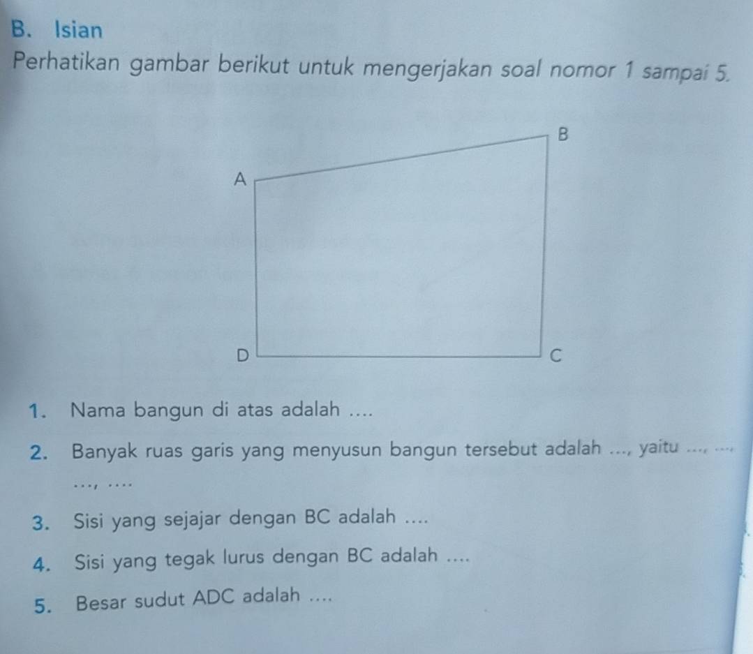 Isian 
Perhatikan gambar berikut untuk mengerjakan soal nomor 1 sampai 5. 
1. Nama bangun di atas adalah .... 
2. Banyak ruas garis yang menyusun bangun tersebut adalah ..., yaitu ..., .... 
..., ... 
3. Sisi yang sejajar dengan BC adalah .... 
4. Sisi yang tegak lurus dengan BC adalah .... 
5. Besar sudut ADC adalah ....