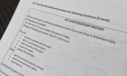 )3. Read the text below and answer the following questions (5 marks,
No experience needed.
PET SHOP ASSISTANT NEEDED!
e are looking for a pet shop assistant to work at our pet shop in Tottenham Hale
You will work 37 hours a week, Monday to Friday
You will:
18 days of holiday per annum. Pay £11,00 an hou
answer customer phone calls
talk to customers at store
feed the pets at the store
clean the cages.
Skills
groom the animals.
jentle and kind towards animal
quick learer
good communication skills
fraining will be given to th
the purpoy