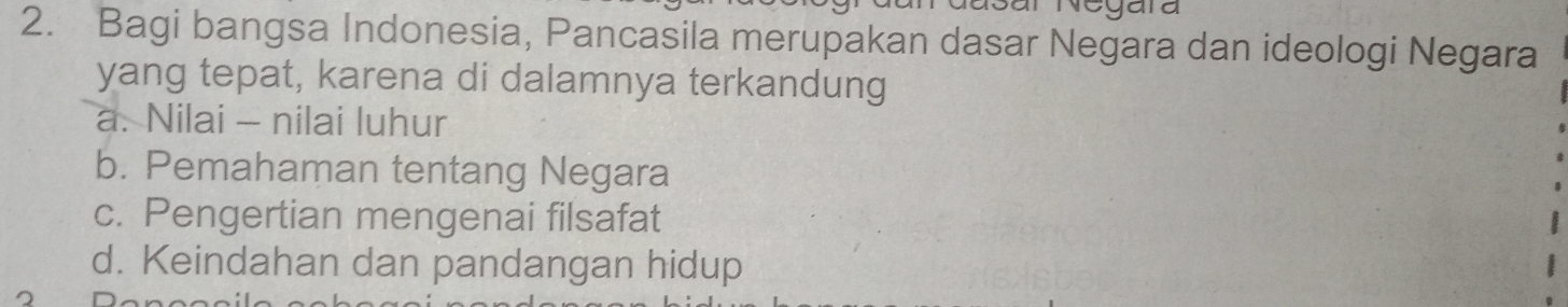 al Negara
2. Bagi bangsa Indonesia, Pancasila merupakan dasar Negara dan ideologi Negara
yang tepat, karena di dalamnya terkandung
a. Nilai - nilai luhur
b. Pemahaman tentang Negara
c. Pengertian mengenai filsafat
d. Keindahan dan pandangan hidup