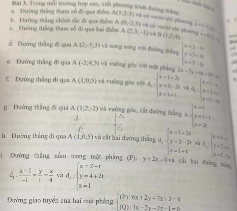 Trong mỗi trường hợp sau, viết phương trình đường tẳng
a. Dường thắng tham số đi qua điểm A(1,2,-3) và có vecto chỉ phương
b. Đường thắng chính tắc đi qua điểm A(0,-2,5) và có vectơ chi phương hat x=(-1,1) É r
c. Dường thắng tham số đi qua hai điểm A(2,3,-1) và B(1,2,4) x=(1/2,-1)
d. Đường thắng đi qua A(2;-5;3) và song song với đường thẳng beginarrayl x=2-3t y=3+4t z=5-2tendarray.
đã
e. Đường thắng đi qua A(-2;4;3) và vuông gốc với mặt phẳng 2x-3y+6z+19=0
f. Đường thẳng đi qua A(1;0;5) và vuông góc với d_1:beginarrayl x=1+2t y=3-2t z=1+tendarray. và d_2:beginarrayl x=1-_3 y=2+_3 zendarray.
b
g. Đường thẳng đi qua A(1;2;-2) và vuông góc, cất đường thắng △ :beginarrayl x=t y=1-t, z=2tendarray.
h. Đường thắng đi qua A(1;0;5) và cắt hai đường thắng d_1:beginarrayl x=1+2t y=3-2t z=1+tendarray. và d_z:beginarrayl x=1-s y=2+s z=1-3sendarray.
i. Đường thẳng nằm trong mặt phẳng ( (P): y+2z=0 và cắt hai đường thắng
d_1: (x-1)/-1 = y/1 = z/4  và d_2:beginarrayl x=2-t y=4+2t z=1endarray.
Đường giao tuyến của hai mặt phẳng beginarrayl (P):6x+2y+2z+3=0 (Q):3x-5y-2z-1=0endarray. .