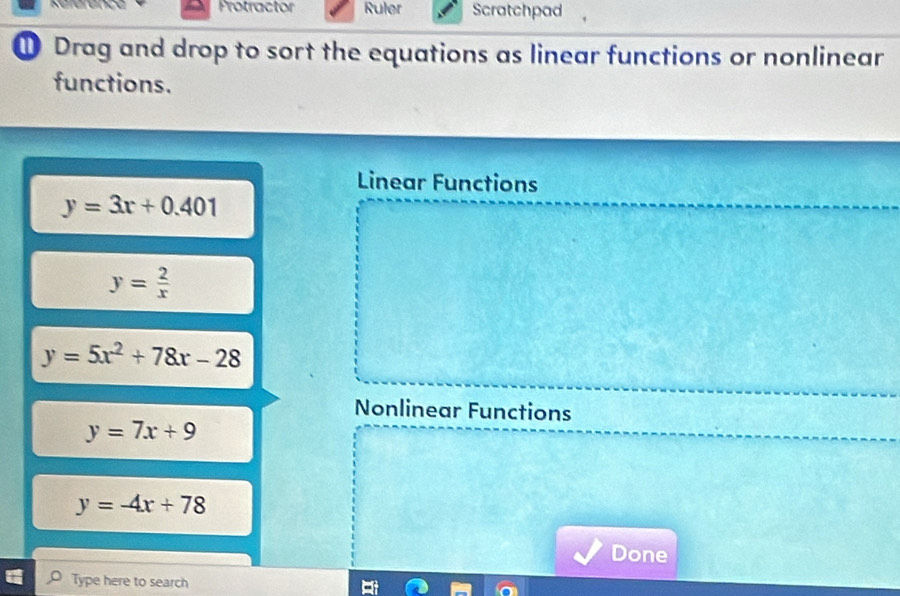 Protractor Ruler Scratchpad 
① Drag and drop to sort the equations as linear functions or nonlinear 
functions. 
Linear Functions
y=3x+0.401
y= 2/x 
y=5x^2+78x-28
Nonlinear Functions
y=7x+9
y=-4x+78
Done 
Type here to search