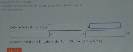 Frage 8 von 12 (5 Punkte) 
Relevante Lernziele: Klammerrechnung und binomische Formeln 
Nicht beantwortet
(-5x+5y)· (6x+1y)=□ □ ) 
□  -3 y _ ]+ □ xy
[Erwartet wird eine Eingabe in der Form 29x^3-13y^4+57xy]
Prüfen