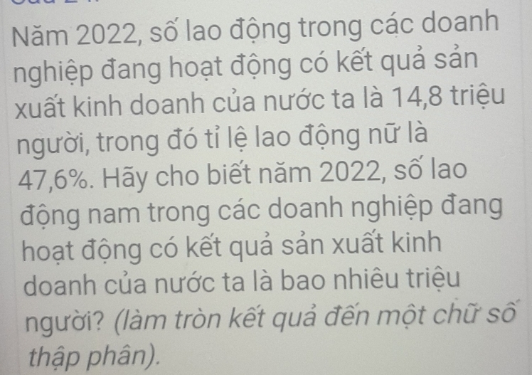 Năm 2022, số lao động trong các doanh 
nghiệp đang hoạt động có kết quả sản 
xuất kinh doanh của nước ta là 14, 8 triệu 
người, trong đó tỉ lệ lao động nữ là
47,6%. Hãy cho biết năm 2022, số lao 
động nam trong các doanh nghiệp đang 
hoạt động có kết quả sản xuất kinh 
doanh của nước ta là bao nhiêu triệu 
người? (làm tròn kết quả đến một chữ số 
thập phân).