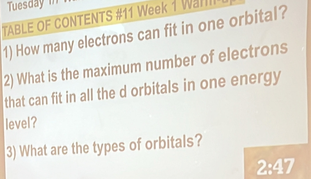 Tuesday in 
TABLE OF CONTENTS #11 Week 1 Wa 
1) How many electrons can fit in one orbital? 
2) What is the maximum number of electrons 
that can fit in all the d orbitals in one energy 
level? 
3) What are the types of orbitals?
2:47