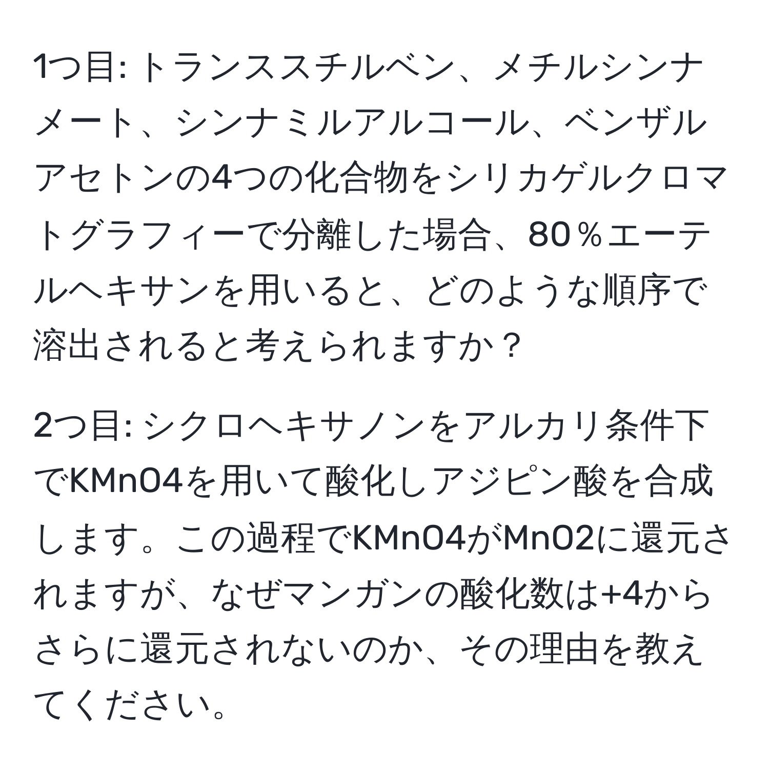 1つ目: トランススチルベン、メチルシンナメート、シンナミルアルコール、ベンザルアセトンの4つの化合物をシリカゲルクロマトグラフィーで分離した場合、80％エーテルヘキサンを用いると、どのような順序で溶出されると考えられますか？

2つ目: シクロヘキサノンをアルカリ条件下でKMnO4を用いて酸化しアジピン酸を合成します。この過程でKMnO4がMnO2に還元されますが、なぜマンガンの酸化数は+4からさらに還元されないのか、その理由を教えてください。