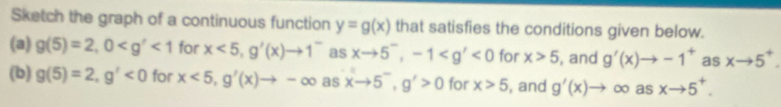 Sketch the graph of a continuous function y=g(x) that satisfies the conditions given below. 
(a) g(5)=2, 0 <1</tex> for x<5</tex>, g'(x)to 1^- as xto 5^-, -1 <0</tex> for x>5 , and g'(x)to -1^+ as xto 5^+. 
(b) g(5)=2, g'<0</tex> for x<5</tex>, g'(x)to -∈fty asxto 5^-, g'>0 for x>5 , and g'(x)to ∈fty as xto 5^+.