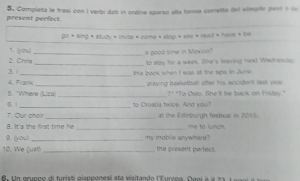 Completa le frasi con i verbi dati in ordine sparso alla forma corretta del simp le as e 
present perfect. 
go· sin g· stuoy· invite· come· stop· siop· sio· e=tevord· e 
1. (you)_ 
a good time in Mexico? 
2. Chris 
_ to stay for a week. She's leaving next Wednes dy 
3.1 
_ this book when I was at the spa in June . 
4. Frank _playing basketball after his accident last year. 
5. “Where (Liza) _?” "To Oslo. She'll be back on Friday." 
6.1_ to Croatia twice. And you? 
7. Our choir _at the Edinburgh festival in 2015. 
8. It's the first time he _me to lunch. 
9. (you) _my mobile anywhere? 
10. We (just) _the present perfect. 
6. Un gruppo di turisti giapponesi sta visitando l'Europa. Oggi à il 23 L e g