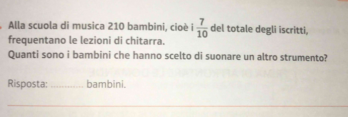 Alla scuola di musica 210 bambini, cioè i  7/10  del totale degli iscritti, 
frequentano le lezioni di chitarra. 
Quanti sono i bambini che hanno scelto di suonare un altro strumento? 
Risposta: _bambini. 
_