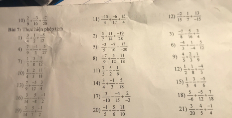  2/9 + (-3)/10 + (-7)/20  11)  (-15)/4 + (-6)/17 + 15/4 
12)  (-2)/15 - 1/7 + 13/-15 
Bài 7: Thực hiện phép tính
2)
1)  3/4 + 1/2 + (-5)/12   3/7 + 11/14 + (-19)/28 
3)  (-7)/8 - 5/16 + 3/4 
4)  7/9 + (-1)/3 + 5/27 
6)
5)  (-3)/5 - (-7)/10 - 13/-20   (-4)/3 + 1/-4 - 5/12 
7)  1/3 + 3/8 - 7/12 
9)
8)  (-7)/9 + 5/12 - 11/18   4/5 + 2/3 + 1/9 
11) 12)  1/2 + 1/8 + (-4)/3 
10)  1/4 - 2/3 - 11/18   7/5 + 5/2 - 1/6 
13)  7/9 + (-5)/12 - 3/4  14)  3/4 + (-1)/3 - 5/18  15)  1/3 - 3/4 - (-5)/6 
16)  3/14 - 5/-8 + (-1)/2  17)  3/-10 - (-4)/15 + 2/-3  18)  5/-6 + (-5)/12 + 7/18 
19)  3/14 - 5/7 + (-1)/2  20)  (-1)/5 + 5/6 - 11/10  21)  3/20 - 4/5 + (-1)/4 