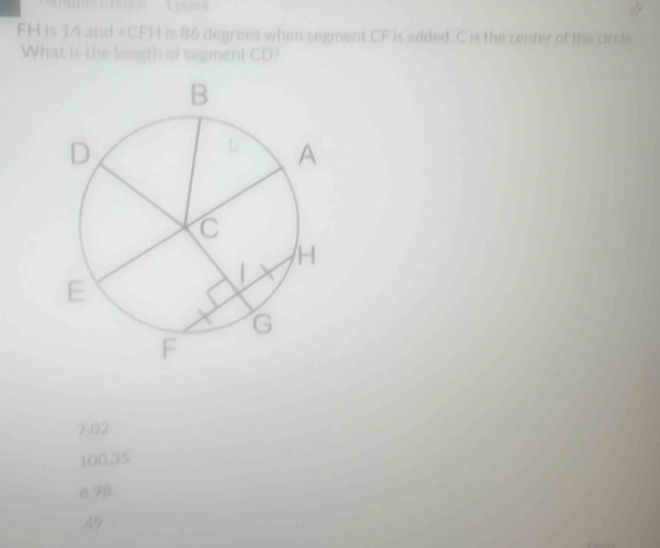 FH is 14 and is 86 degrees when segment CF is added. C is the center of the circle
What is the longth of segment CD?
7.02
100.35
6.98 . 49