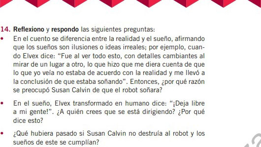 Reflexiono y respondo las siguientes preguntas: 
En el cuento se diferencia entre la realidad y el sueño, afirmando 
que los sueños son ilusiones o ideas irreales; por ejemplo, cuan- 
do Elvex dice: “Fue al ver todo esto, con detalles cambiantes al 
mirar de un lugar a otro, lo que hizo que me diera cuenta de que 
lo que yo veía no estaba de acuerdo con la realidad y me llevó a 
la conclusión de que estaba soñando". Entonces, ¿por qué razón 
se preocupó Susan Calvin de que el robot soñara? 
En el sueño, Elvex transformado en humano dice: “¡Deja libre 
a mi gente!”. ¿A quién crees que se está dirigiendo? ¿Por qué 
dice esto? 
¿Qué hubiera pasado si Susan Calvin no destruía al robot y los 
sueños de este se cumplían?