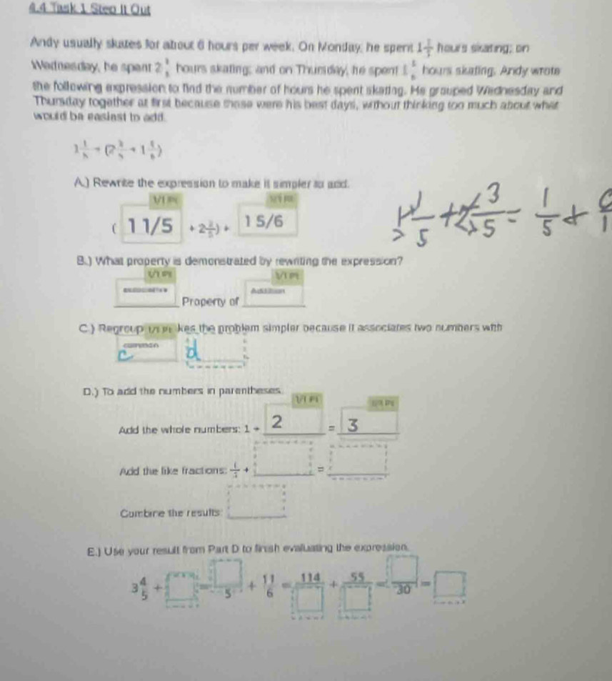 4.4 Task 1 Steo It Out 
Andy usually sluues for atrout 6 hours per week. On Monday, he spent 1 1/5 heurs sixating; on 
ednesday, he spent 2 1/3  hours skating; and on Thuriday, te spent 1 1/6  hours siating. Andy wrote 
the following expression to find the number of hours he spent skaring. He grauped Wednesday and 
Thursday together at first because thase were his best days, without thinking too much about what 
would be easiast to add.
1 1/h +(2 2/h +1 1/6 )
A.) Rewrite the expression to make it simpler to and. 
V1 yi n 
( 1 1/5 +2 2/5 )+ 1 5/6
B.) What property is demonstrated by rewriting the expression? 
V m 
A on 
Propery of 
C.) Regroup in m kes the problem simpler because it associates two numbers with 
D.) To add the numbers in parentheses V n 
Add the whole numbers: 
Add the like fractions: 
Combine the results □ 
E.) Use your result from Part D to firsh evaluating the expression.
3 4/5 +□ = □ /□  + 11/6 = 114/□  + 55/□  = □ /30 =□