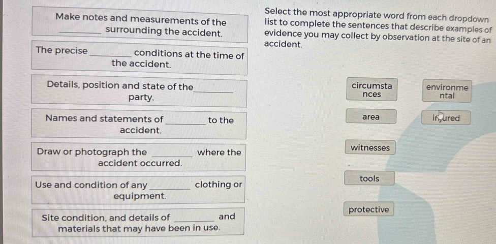 Select the most appropriate word from each dropdown 
Make notes and measurements of the list to complete the sentences that describe examples of 
surrounding the accident. evidence you may collect by observation at the site of an 
accident. 
The precise _conditions at the time of 
the accident. 
_ 
Details, position and state of the circumsta environme 
nces 
party. ntal 
Names and statements of_ to the area injured 
accident. 
Draw or photograph the _where the witnesses 
accident occurred. 
tools 
Use and condition of any _clothing or 
equipment. 
Site condition, and details of _and protective 
materials that may have been in use.