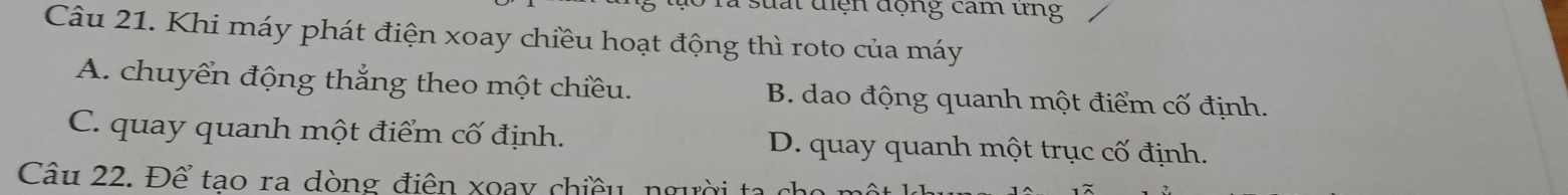 suất điện động cam ưng
Câu 21. Khi máy phát điện xoay chiều hoạt động thì roto của máy
A. chuyển động thắng theo một chiều. B. dao động quanh một điểm cố định.
C. quay quanh một điểm cố định. D. quay quanh một trục cố định.
Câu 22. Để tao ra dòng điện xoay chiều ng