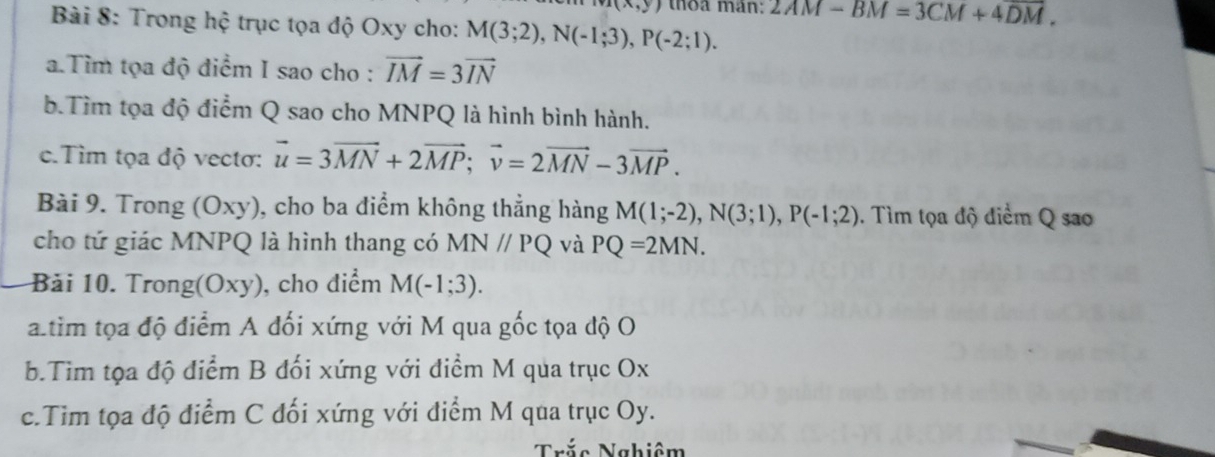 (x,y) thoa mán: 2AM-BM=3CM+4DM. 
Bài 8: Trong hệ trục tọa độ Oxy cho: M(3;2), N(-1;3), P(-2;1). 
a.Tìm tọa độ điểm I sao cho : vector IM=3vector IN
b.Tìm tọa độ điểm Q sao cho MNPQ là hình bình hành. 
c.Tìm tọa độ vectơ: vector u=3vector MN+2vector MP; vector v=2vector MN-3vector MP. 
Bài 9. Trong (Oxy), cho ba điểm không thẳng hàng M(1;-2), N(3;1), P(-1;2). Tìm tọa độ điểm Q sao 
cho tứ giác MNPQ là hình thang có MN//PQ và PQ=2MN. 
Bải 10. Trong(Oxy), cho điểm M(-1;3). 
altim tọa độ điểm A đối xứng với M qua gốc tọa độ O
b.Tim tọa độ điểm B đối xứng với điểm M qua trục Ox
c.Tim tọa độ điểm C đối xứng với điểm M qua trục Oy. 
Trắc Nghiêm