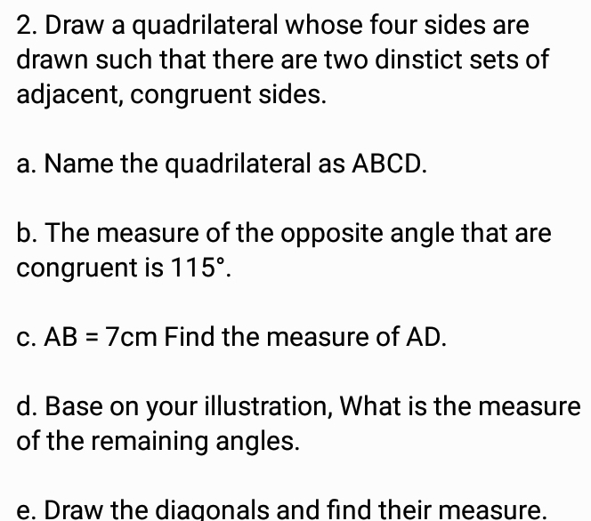 Draw a quadrilateral whose four sides are 
drawn such that there are two dinstict sets of 
adjacent, congruent sides. 
a. Name the quadrilateral as ABCD. 
b. The measure of the opposite angle that are 
congruent is 115°. 
C. AB=7cm Find the measure of AD. 
d. Base on your illustration, What is the measure 
of the remaining angles. 
e. Draw the diagonals and find their measure.