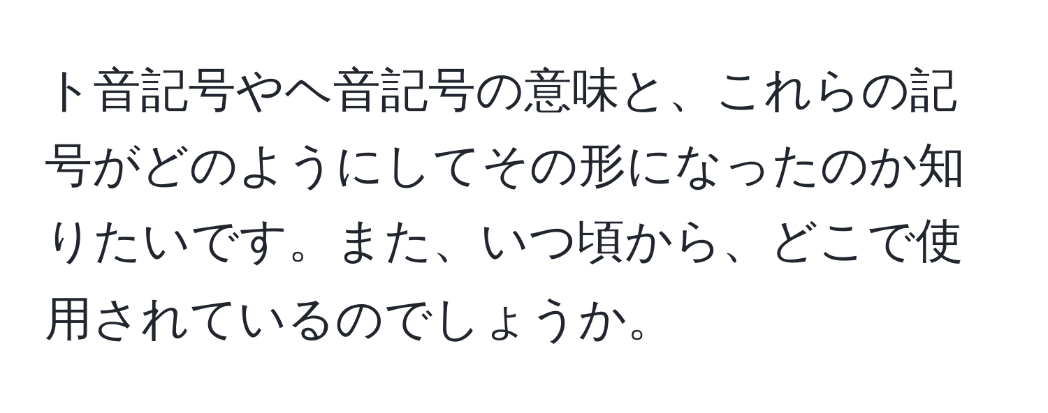 ト音記号やヘ音記号の意味と、これらの記号がどのようにしてその形になったのか知りたいです。また、いつ頃から、どこで使用されているのでしょうか。