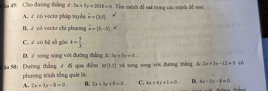 Cho đường thắng d:3x+5y+2018=0. Tìm mệnh đề sai trong các mệnh đề sau:
A. đ có vectơ pháp tuyến vector n=(3;5).
B. đ có vectơ chỉ phương vector u=(5;-3). √
C. đ có hệ số góc k= 5/3 .
D. đ song song với đường thắng △ :3x+5y=0. 
Câu 50: Đường thẳng đ đi qua điểm M(1;2) và song song với đường thắng △ :2x+3y-12=0 có
phương trình tổng quát là:
A. 2x+3y-8=0. B. 2x+3y+8=0. C. 4x+6y+1=0. D. 4x-3y-8=0. 
ri đường thắng