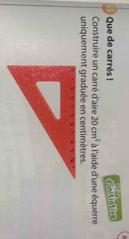 A 
65) Que de carrés ! d'initiative Prise 
Construire un carré d'aire 20cm^2 à l'aide d'une équerre 
uniquement graduée en centimètres.