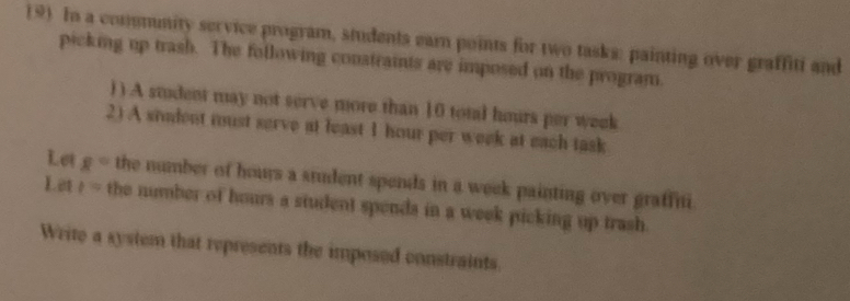 In a commmity service program, students earn points for two tasks: painting over graffiti and 
picking up trash. The following conatraints are imposed on the program. 
) ) A student may not serve more than 10 total hours per week
2) A sident must serve at least 1 hour per week at each task 
Let g° the number of hours a srudent spends in a week painting over graffni 
Let 1= the number of hours a student spends in a week picking up trash. 
Write a system that represents the imposed constraints.