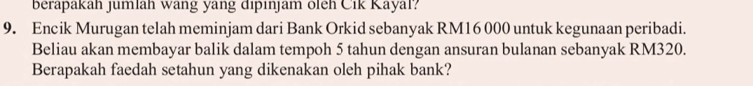 berapakah jumlah wang yang dipınjam oleh Cik Kayal? 
9. Encik Murugan telah meminjam dari Bank Orkid sebanyak RM16 000 untuk kegunaan peribadi. 
Beliau akan membayar balik dalam tempoh 5 tahun dengan ansuran bulanan sebanyak RM320. 
Berapakah faedah setahun yang dikenakan oleh pihak bank?