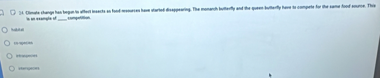 Climate change has begun to affect insects as food resources have started disappearing. The monarch butterfly and the queen butterfly have to compete for the same food source. This
is an example of_ competition
habital
co species
intraspecies
interspecies