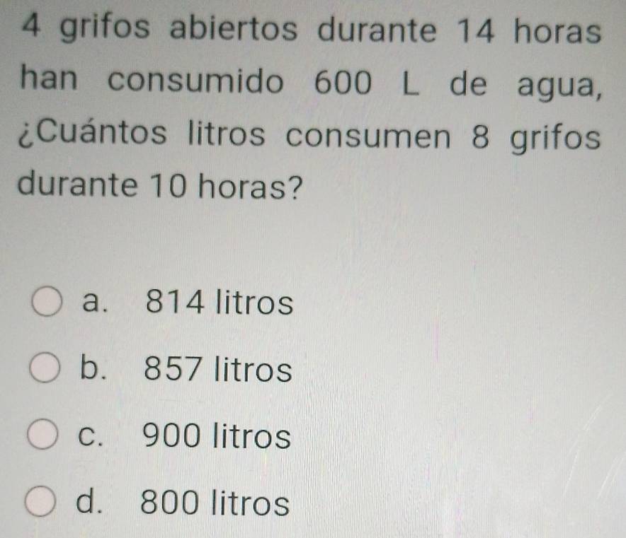 grifos abiertos durante 14 horas
han consumido 600 L de agua,
¿Cuántos litros consumen 8 grifos
durante 10 horas?
a. 814 litros
b. 857 litros
c. 900 litros
d. 800 litros