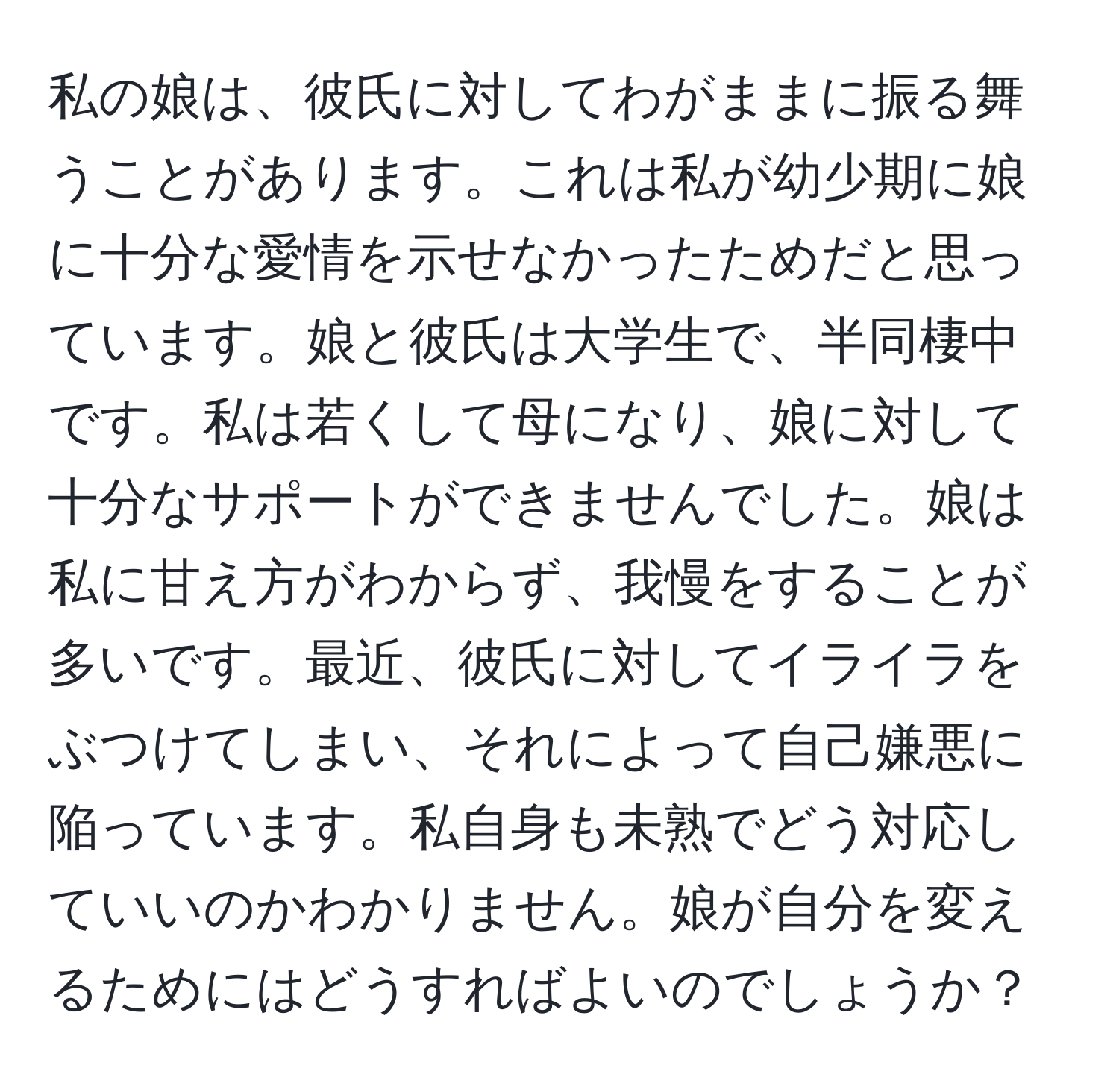 私の娘は、彼氏に対してわがままに振る舞うことがあります。これは私が幼少期に娘に十分な愛情を示せなかったためだと思っています。娘と彼氏は大学生で、半同棲中です。私は若くして母になり、娘に対して十分なサポートができませんでした。娘は私に甘え方がわからず、我慢をすることが多いです。最近、彼氏に対してイライラをぶつけてしまい、それによって自己嫌悪に陥っています。私自身も未熟でどう対応していいのかわかりません。娘が自分を変えるためにはどうすればよいのでしょうか？