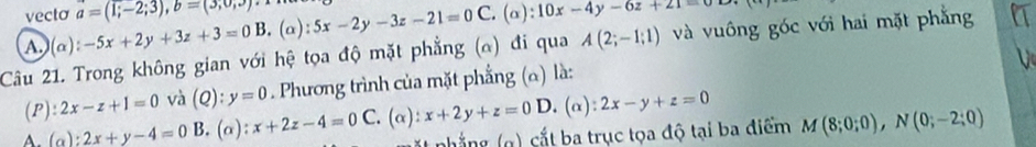 vecto a=(1;-2;3), b=(3;0;3) 5x-2y-3z-21=0C. (alpha ):10x-4y-6z+21=0
A.) (alpha ):-5x+2y+3z+3=0B .(a):
Câu 21. Trong không gian với hệ tọa độ mặt phẳng (α) đi qua A(2;-1;1) và vuông goc với hai mặt phẳng
V
(P): 2x-z+1=0 và (Q): y=0. Phương trình của mặt phẳng (α) là:
D. (alpha ):2x-y+z=0
A. (a):2x+y-4=0 B. (alpha ) ):x+2z-4=0C. (alpha ):x+2y+z=0 nhắng g) cắt ba trục tọa độ tại ba điểm M(8;0;0), N(0;-2;0)