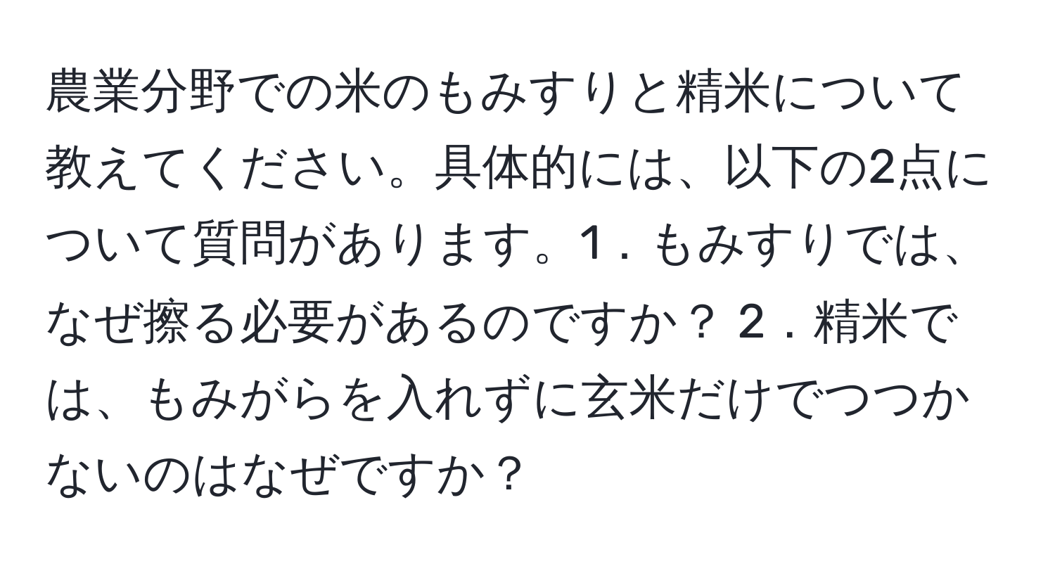 農業分野での米のもみすりと精米について教えてください。具体的には、以下の2点について質問があります。1．もみすりでは、なぜ擦る必要があるのですか？ 2．精米では、もみがらを入れずに玄米だけでつつかないのはなぜですか？