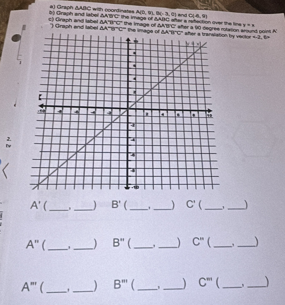 Graph △ ABC with coordinates A(0,9),B(-3,0) and C(-6,9)
b) Graph and label △ A'B'C' the image of △ ABC after a reflection over the line y=x
c) Graph and label △ A''B''C'' the image of △ A'B'C' after a 90 degree rotation around point A'
') Graph and label △ A''B''C'' the i by vector 6>
2.
A' _
_) B' ( __) C' ( _1 _)
A''  _, _) B''  __) C''  _, _)
A''' _, _) B'''  __ C''' _
_)