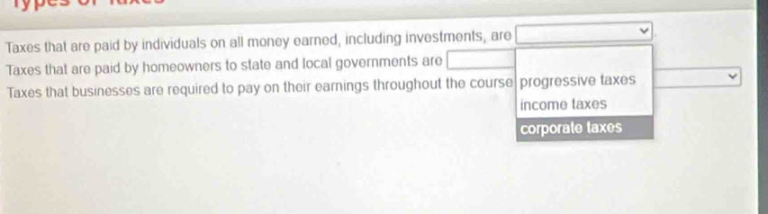 Taxes that are paid by individuals on all money earned, including investments, are
Taxes that are paid by homeowners to state and local governments are
Taxes that businesses are required to pay on their earnings throughout the course progressive taxes
income taxes
corporate taxes