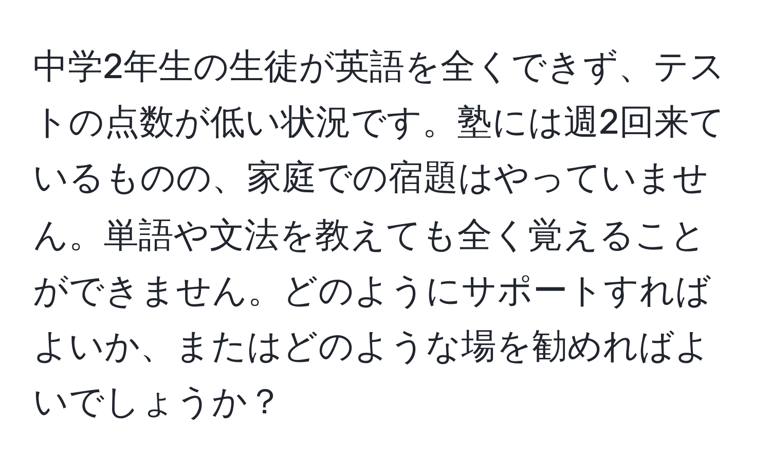 中学2年生の生徒が英語を全くできず、テストの点数が低い状況です。塾には週2回来ているものの、家庭での宿題はやっていません。単語や文法を教えても全く覚えることができません。どのようにサポートすればよいか、またはどのような場を勧めればよいでしょうか？