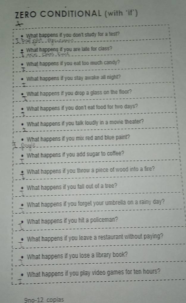 ZERO CONDITIONAL (with ‘if’) 
; 
What happens if you don't study for a test? 
B 
What happens if you are late for class? 

What happens if you eat too much candy? 
What happens if you stay awake all night? 
What happens if you drop a glass on the floor? 
What happens if you don't eat food for two days? 
What happens if you talk loudly in a movie theater? 
What happens if you mix red and blue paint? 

What happens if you add sugar to coffee? 
What happens if you throw a piece of wood into a fire? 
What happens if you fall out of a tree? 
What happens if you forget your umbrella on a rainy day? 
What happens if you hit a policeman? 
What happens if you leave a restaurant without paying? 
What happens if you lose a library book? 
What happens if you play video games for ten hours? 
9no-12 copías