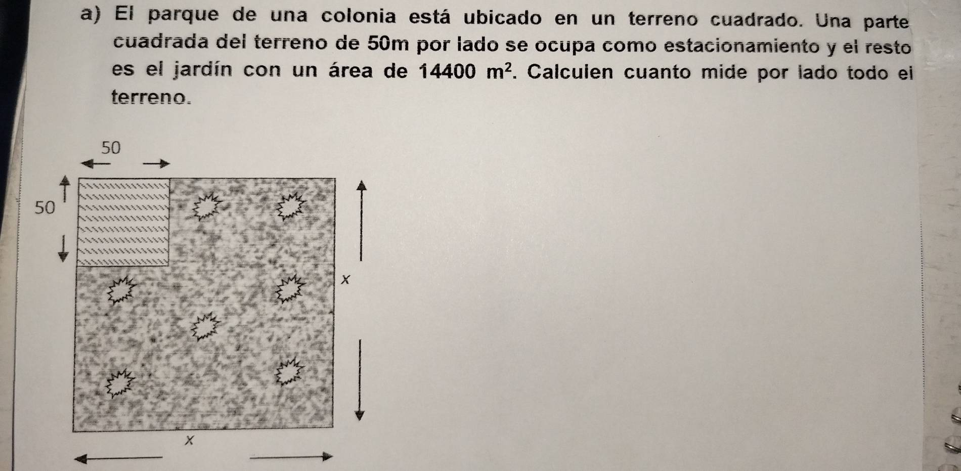 El parque de una colonia está ubicado en un terreno cuadrado. Una parte 
cuadrada del terreno de 50m por lado se ocupa como estacionamiento y el resto 
es el jardín con un área de 14400m^2. Calculen cuanto mide por lado todo ei 
terreno.