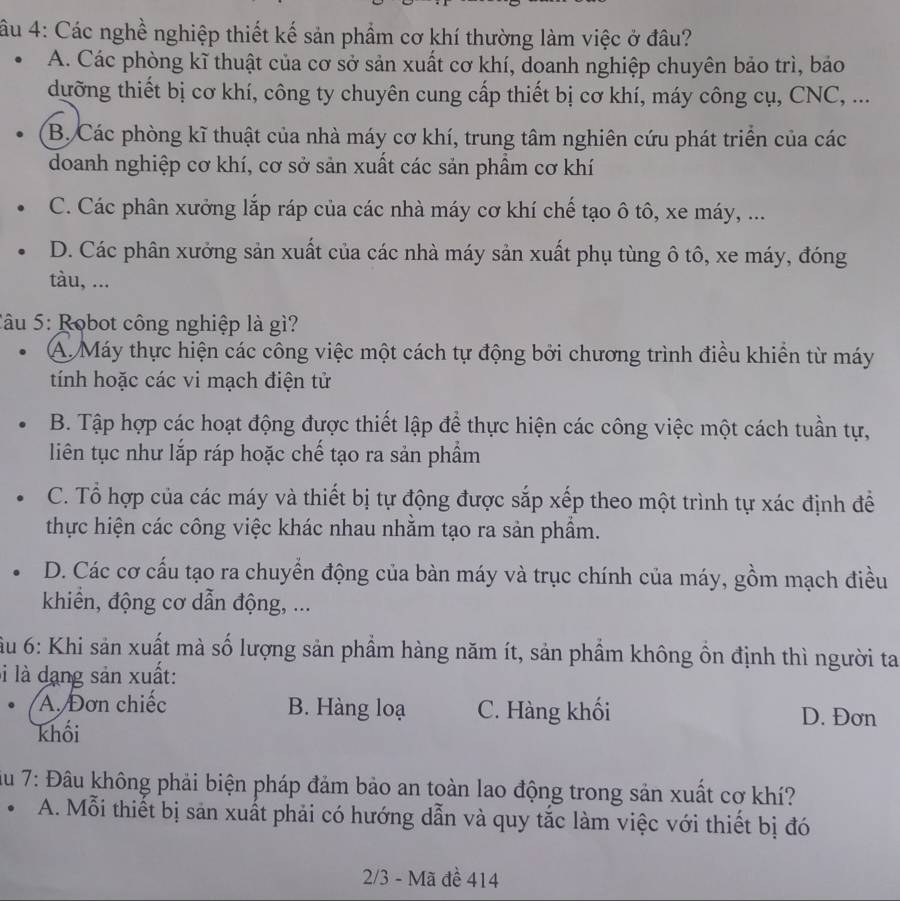 âu 4: Các nghề nghiệp thiết kế sản phẩm cơ khí thường làm việc ở đâu?
A. Các phòng kĩ thuật của cơ sở sản xuất cơ khí, doanh nghiệp chuyên bảo trì, bảo
dưỡng thiết bị cơ khí, công ty chuyên cung cấp thiết bị cơ khí, máy công cụ, CNC, ...
B. Các phòng kĩ thuật của nhà máy cơ khí, trung tâm nghiên cứu phát triển của các
doanh nghiệp cơ khí, cơ sở sản xuất các sản phầm cơ khí
C. Các phân xưởng lắp ráp của các nhà máy cơ khí chế tạo ô tô, xe máy, ...
D. Các phân xưởng sản xuất của các nhà máy sản xuất phụ tùng ô tô, xe máy, đóng
tàu, ...
Câu 5: Robot công nghiệp là gì?
A. Máy thực hiện các công việc một cách tự động bởi chương trình điều khiển từ máy
tính hoặc các vi mạch điện tử
B. Tập hợp các hoạt động được thiết lập để thực hiện các công việc một cách tuần tự,
liên tục như lắp ráp hoặc chế tạo ra sản phẩm
C. Tổ hợp của các máy và thiết bị tự động được sắp xếp theo một trình tự xác định để
thực hiện các công việc khác nhau nhằm tạo ra sản phẩm.
D. Các cơ cấu tạo ra chuyển động của bàn máy và trục chính của máy, gồm mạch điều
khiển, động cơ dẫn động, ...
u 6: Khi sản xuất mà số lượng sản phầm hàng năm ít, sản phầm không ôn định thì người ta
li là dạng sản xuất:
A. Đơn chiếc B. Hàng loạ C. Hàng khối D. Đơn
khối
âu 7: Đâu không phải biện pháp đảm bảo an toàn lao động trong sản xuất cơ khí?
A. Mỗi thiết bị sản xuất phải có hướng dẫn và quy tắc làm việc với thiết bị đó
2/3 - Mã đề 414