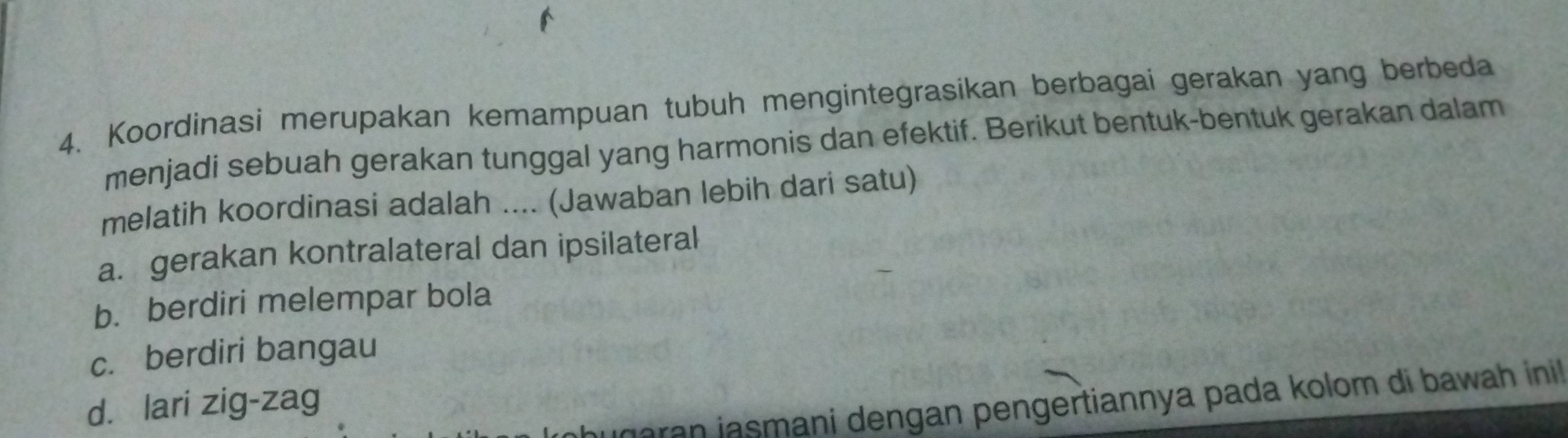 Koordinasi merupakan kemampuan tubuh mengintegrasikan berbagai gerakan yang berbeda
menjadi sebuah gerakan tunggal yang harmonis dan efektif. Berikut bentuk-bentuk gerakan dalam
melatih koordinasi adalah .... (Jawaban lebih dari satu)
a. gerakan kontralateral dan ipsilateral
b. berdiri melempar bola
c. berdiri bangau
aran jasmani dengan pengertiannya pada kolom di bawah inil.
d. lari zig-zag