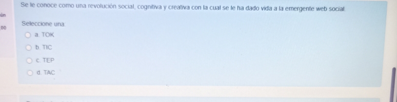 Se le conoce como una revolución social, cognitiva y creativa con la cual se le ha dado vida a la emergente web social.
ùn
Seleccione una
00
a. TOK
b. TIC
c. TEP
d. TAC