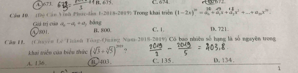 A.) 673. B. 675. C. 674.
672.
Câu 10. (Độ Cần Vĩnh Phúc-lần 1-2018-2019) Trong khai triển (1-2x)' =a+a,x+a,x² +...+a⩽x=.
Giá trị của a_0-a_1+a_2 bằng
A) 801. B. 800. C. 1. D. 721.
Câu H1. (Chuyên Lê Thánh Tông-Quảng Nam-2018-2019) Có bao nhiêu số hạng là số nguyên trong
khai triển của biểu thức (sqrt[3](3)+sqrt[5](5))^2019 ?
A. 136. B. 403. C. 135. D. 134.
1