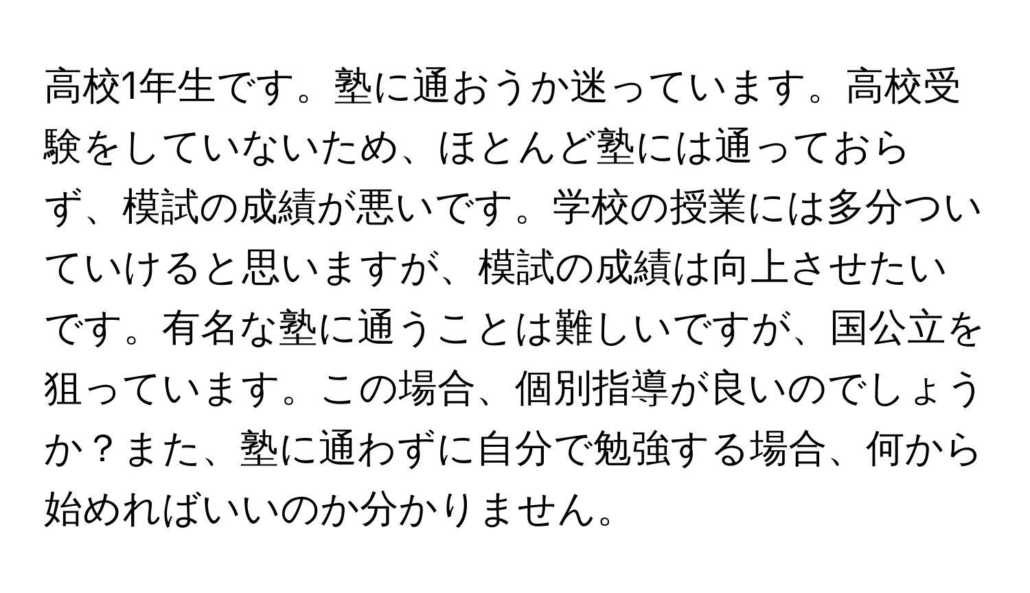 高校1年生です。塾に通おうか迷っています。高校受験をしていないため、ほとんど塾には通っておらず、模試の成績が悪いです。学校の授業には多分ついていけると思いますが、模試の成績は向上させたいです。有名な塾に通うことは難しいですが、国公立を狙っています。この場合、個別指導が良いのでしょうか？また、塾に通わずに自分で勉強する場合、何から始めればいいのか分かりません。