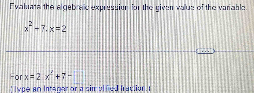 Evaluate the algebraic expression for the given value of the variable.
x^2+7; x=2
For x=2, x^2+7=□. 
(Type an integer or a simplified fraction.)